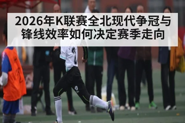 2026年K联赛全北现代争冠与锋线效率如何决定赛季走向